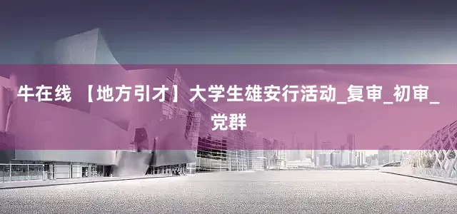 牛在线 【地方引才】大学生雄安行活动_复审_初审_党群