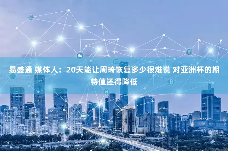易盛通 媒体人：20天能让周琦恢复多少很难说 对亚洲杯的期待值还得降低