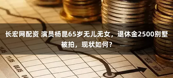 长宏网配资 演员杨昆65岁无儿无女，退休金2500别墅被拍，现状如何？