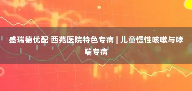 盛瑞德优配 西苑医院特色专病 | 儿童慢性咳嗽与哮喘专病