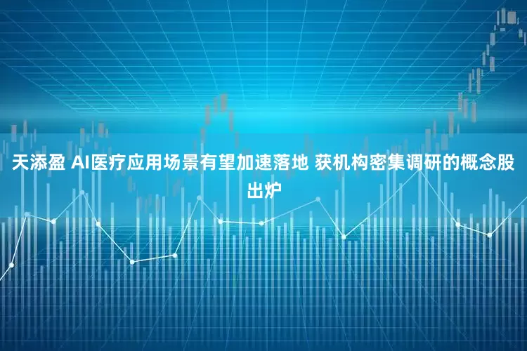 天添盈 AI医疗应用场景有望加速落地 获机构密集调研的概念股出炉