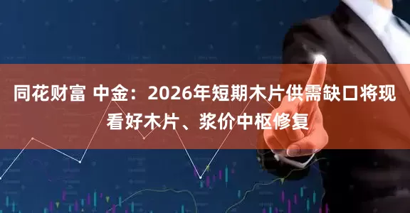 同花财富 中金：2026年短期木片供需缺口将现 看好木片、浆价中枢修复