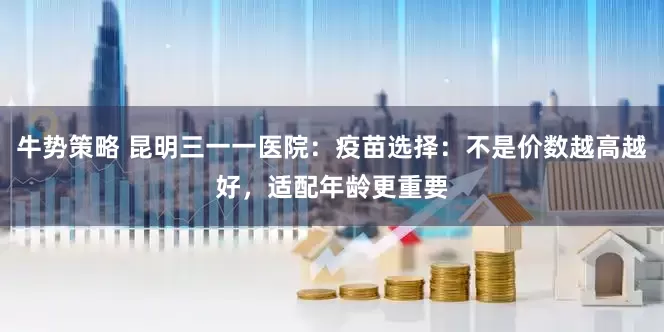 牛势策略 昆明三一一医院：疫苗选择：不是价数越高越好，适配年龄更重要