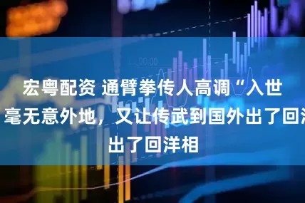 宏粤配资 通臂拳传人高调“入世”，毫无意外地，又让传武到国外出了回洋相