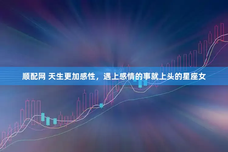 顺配网 天生更加感性，遇上感情的事就上头的星座女
