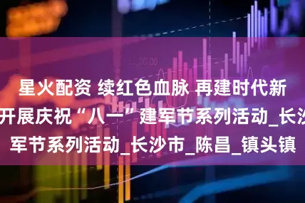 星火配资 续红色血脉 再建时代新功——市住建局开展庆祝“八一”建军节系列活动_长沙市_陈昌_镇头镇